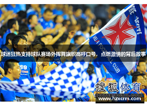 球迷狂热支持球队赛场外挥舞旗帜高呼口号，点燃激情的背后故事