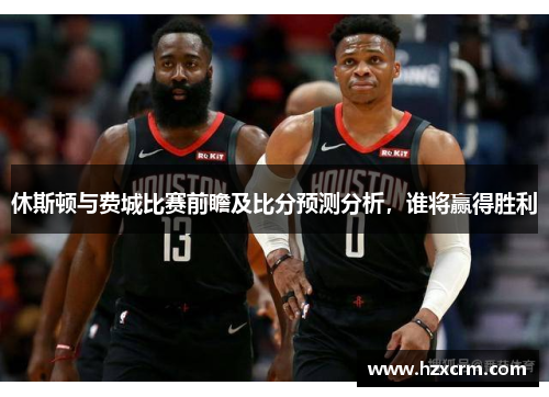 休斯顿与费城比赛前瞻及比分预测分析，谁将赢得胜利